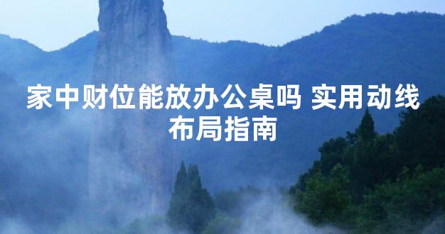 家中财位能放办公桌吗 实用动线布局指南
